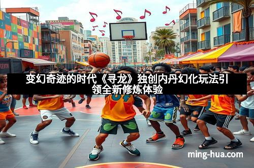 变幻奇迹的时代《寻龙》独创内丹幻化玩法引领全新修炼体验